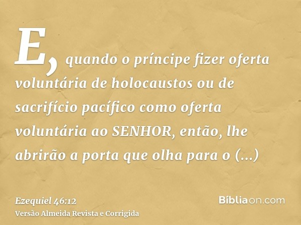 E, quando o príncipe fizer oferta voluntária de holocaustos ou de sacrifício pacífico como oferta voluntária ao SENHOR, então, lhe abrirão a porta que olha para