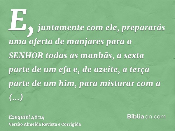 E, juntamente com ele, prepararás uma oferta de manjares para o SENHOR todas as manhãs, a sexta parte de um efa e, de azeite, a terça parte de um him, para mist