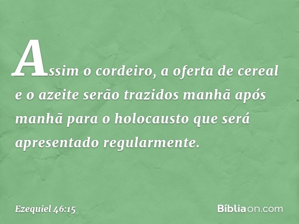 Assim o cordeiro, a oferta de cereal e o azeite serão trazidos manhã após manhã para o holocausto que será apresentado regularmente. -- Ezequiel 46:15