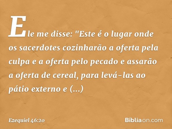 Ele me disse: "Este é o lugar onde os sacerdotes cozinharão a oferta pela culpa e a oferta pelo pecado e assarão a oferta de cereal, para levá-las ao pátio exte