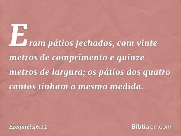 Eram pátios fechados, com vinte metros de comprimento e quinze metros de largura; os pátios dos quatro cantos tinham a mesma medida. -- Ezequiel 46:22