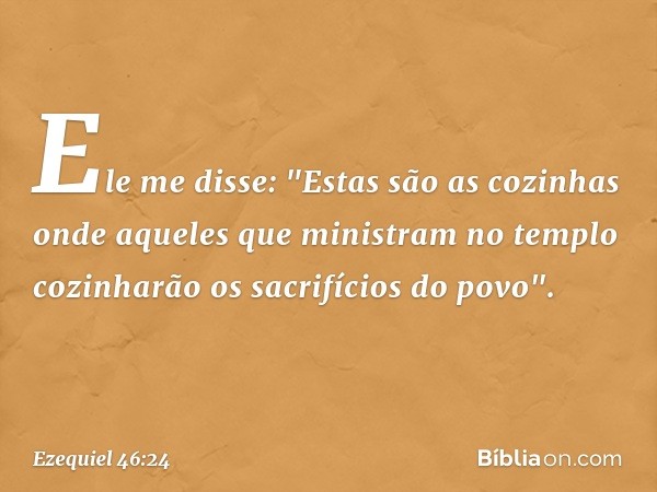 Ele me disse: "Estas são as cozinhas onde aque­les que ministram no templo cozinharão os sacrifícios do povo". -- Ezequiel 46:24