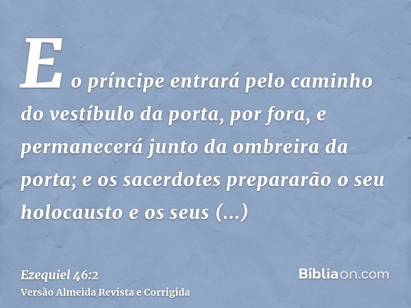 E o príncipe entrará pelo caminho do vestíbulo da porta, por fora, e permanecerá junto da ombreira da porta; e os sacerdotes prepararão o seu holocausto e os se