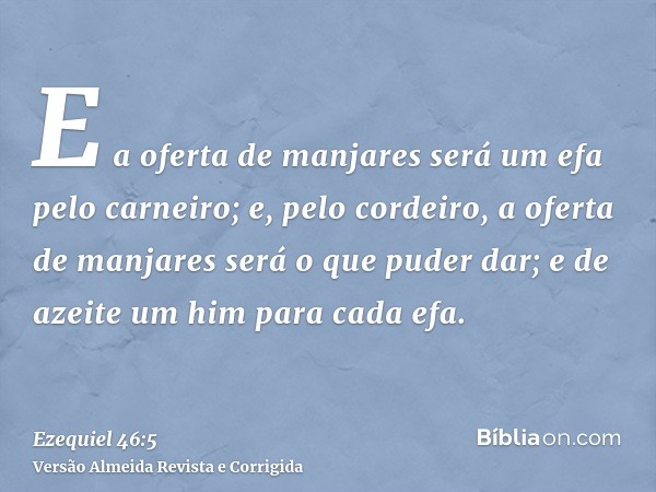 E a oferta de manjares será um efa pelo carneiro; e, pelo cordeiro, a oferta de manjares será o que puder dar; e de azeite um him para cada efa.