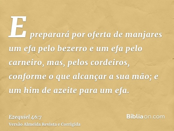 E preparará por oferta de manjares um efa pelo bezerro e um efa pelo carneiro, mas, pelos cordeiros, conforme o que alcançar a sua mão; e um him de azeite para 