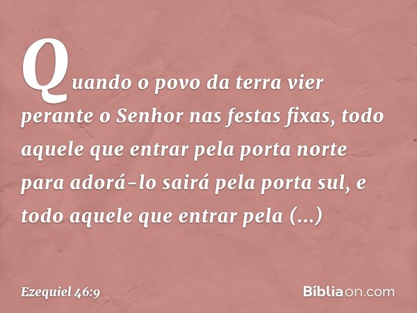 "Quando o povo da terra vier perante o Senhor nas festas fixas, todo aquele que entrar pela porta norte para adorá-lo sairá pela porta sul, e todo aquele que en