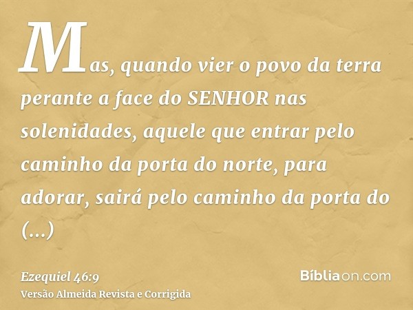 Mas, quando vier o povo da terra perante a face do SENHOR nas solenidades, aquele que entrar pelo caminho da porta do norte, para adorar, sairá pelo caminho da 