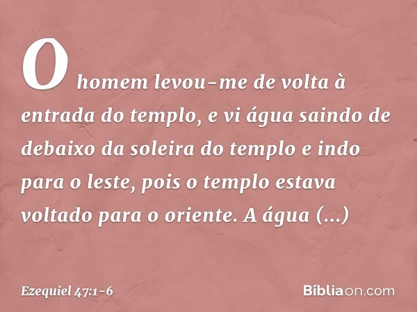 O homem levou-me de volta à entrada do templo, e vi água saindo de debaixo da soleira do templo e indo para o leste, pois o templo estava voltado para o oriente