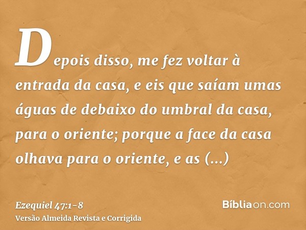 Depois disso, me fez voltar à entrada da casa, e eis que saíam umas águas de debaixo do umbral da casa, para o oriente; porque a face da casa olhava para o orie