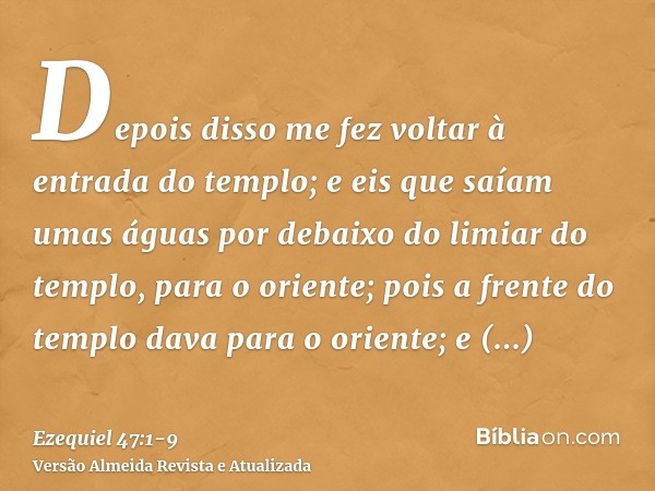 Depois disso me fez voltar à entrada do templo; e eis que saíam umas águas por debaixo do limiar do templo, para o oriente; pois a frente do templo dava para o