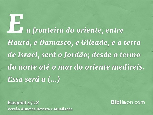 E a fronteira do oriente, entre Haurã, e Damasco, e Gileade, e a terra de Israel, será o Jordão; desde o termo do norte até o mar do oriente medireis. Essa será