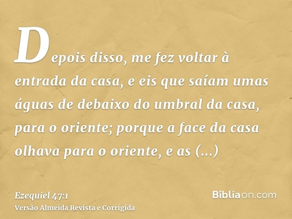 Depois disso, me fez voltar à entrada da casa, e eis que saíam umas águas de debaixo do umbral da casa, para o oriente; porque a face da casa olhava para o orie