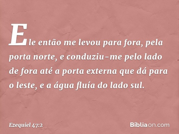 Ele então me levou para fora, pela porta norte, e conduziu-me pelo lado de fora até a porta externa que dá para o leste, e a água fluía do lado sul. -- Ezequiel