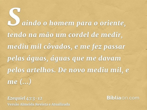 Saindo o homem para o oriente, tendo na mão um cordel de medir, mediu mil côvados, e me fez passar pelas águas, águas que me davam pelos artelhos.De novo mediu 