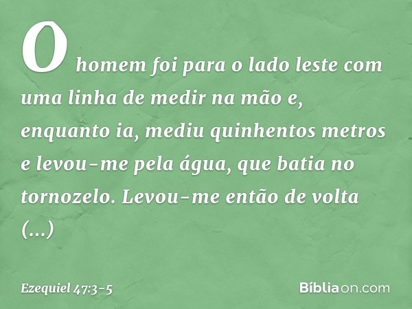 O homem foi para o lado les­te com uma linha de medir na mão e, enquanto ia, mediu quinhentos metros e levou-me pela água, que batia no tornozelo. Levou-me entã