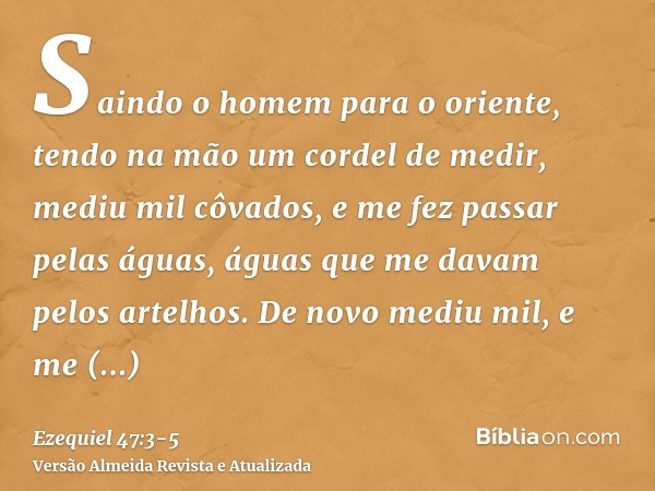 Saindo o homem para o oriente, tendo na mão um cordel de medir, mediu mil côvados, e me fez passar pelas águas, águas que me davam pelos artelhos.De novo mediu 