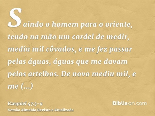 Saindo o homem para o oriente, tendo na mão um cordel de medir, mediu mil côvados, e me fez passar pelas águas, águas que me davam pelos artelhos.De novo mediu 