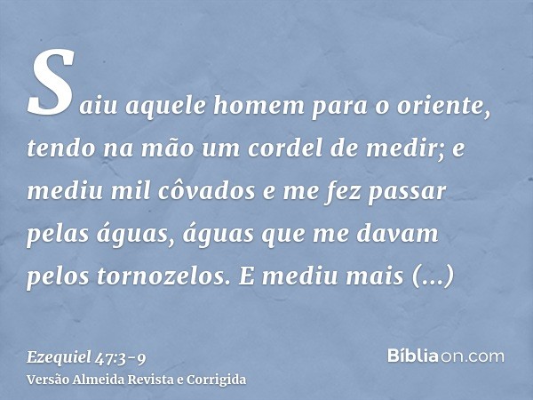 Saiu aquele homem para o oriente, tendo na mão um cordel de medir; e mediu mil côvados e me fez passar pelas águas, águas que me davam pelos tornozelos.E mediu 