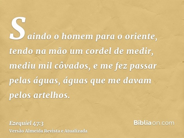 Saindo o homem para o oriente, tendo na mão um cordel de medir, mediu mil côvados, e me fez passar pelas águas, águas que me davam pelos artelhos.