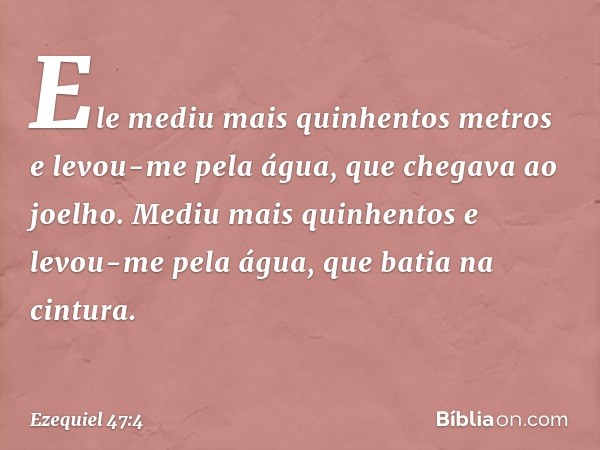 Ele mediu mais qui­nhentos metros e levou-me pela água, que chegava ao joelho. Mediu mais quinhentos e levou-me pela água, que batia na cintura. -- Ezequiel 47: