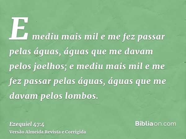 E mediu mais mil e me fez passar pelas águas, águas que me davam pelos joelhos; e mediu mais mil e me fez passar pelas águas, águas que me davam pelos lombos.