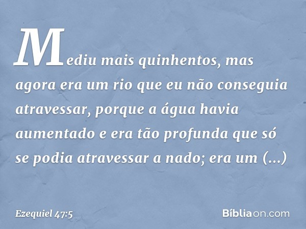 Mediu mais quinhentos, mas agora era um rio que eu não conseguia atravessar, porque a água havia aumentado e era tão profunda que só se podia atravessar a nado;