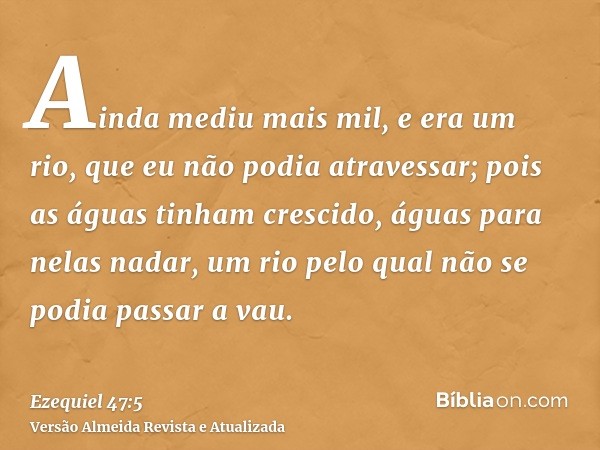 Ainda mediu mais mil, e era um rio, que eu não podia atravessar; pois as águas tinham crescido, águas para nelas nadar, um rio pelo qual não se podia passar a v