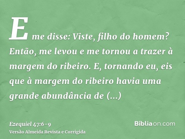 E me disse: Viste, filho do homem? Então, me levou e me tornou a trazer à margem do ribeiro.E, tornando eu, eis que à margem do ribeiro havia uma grande abundân