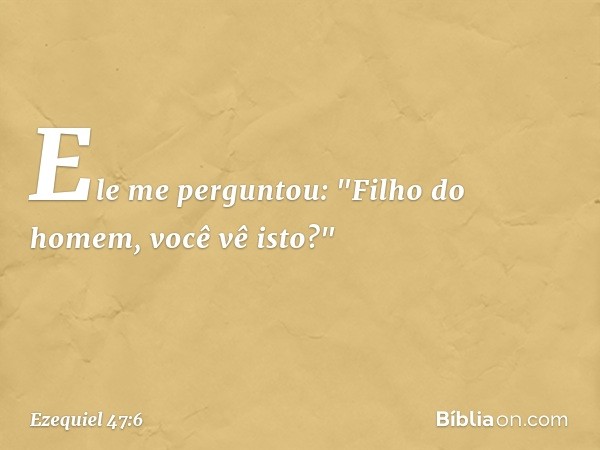 Ele me perguntou: "Filho do homem, você vê isto?" -- Ezequiel 47:6