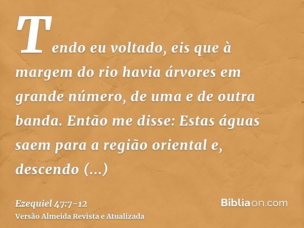 Tendo eu voltado, eis que à margem do rio havia árvores em grande número, de uma e de outra banda.Então me disse: Estas águas saem para a região oriental e, des