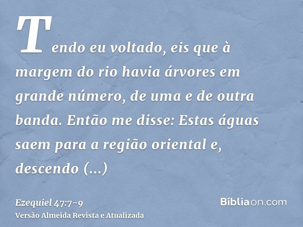 Tendo eu voltado, eis que à margem do rio havia árvores em grande número, de uma e de outra banda.Então me disse: Estas águas saem para a região oriental e, des