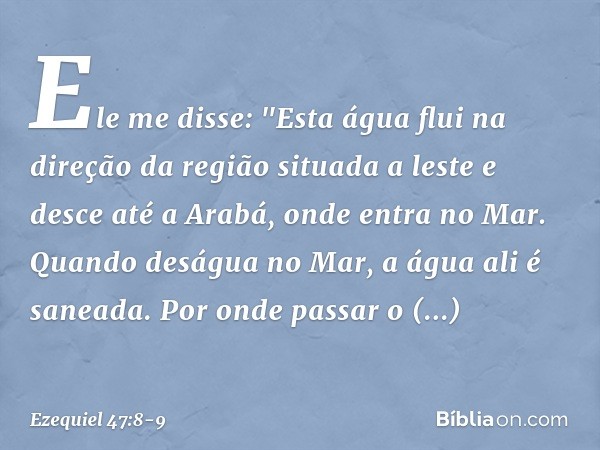 Ele me disse: "Esta água flui na direção da região situada a leste e desce até a Arabá, onde entra no Mar. Quando deságua no Mar, a água ali é saneada. Por onde