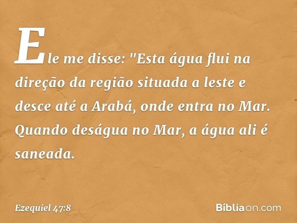 Ele me disse: "Esta água flui na direção da região situada a leste e desce até a Arabá, onde entra no Mar. Quando deságua no Mar, a água ali é saneada. -- Ezequ