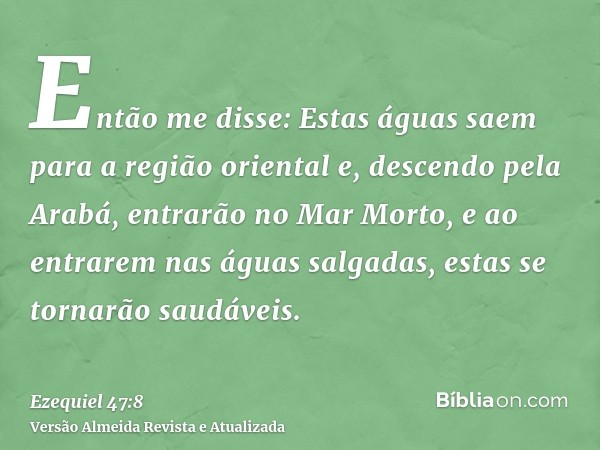 Então me disse: Estas águas saem para a região oriental e, descendo pela Arabá, entrarão no Mar Morto, e ao entrarem nas águas salgadas, estas se tornarão saudá