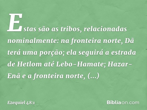 "Estas são as tribos, relacionadas nominalmente: na fronteira norte, Dã terá uma porção; ela seguirá a estrada de Hetlom até Lebo-Hamate; Hazar-Enã e a fronteir