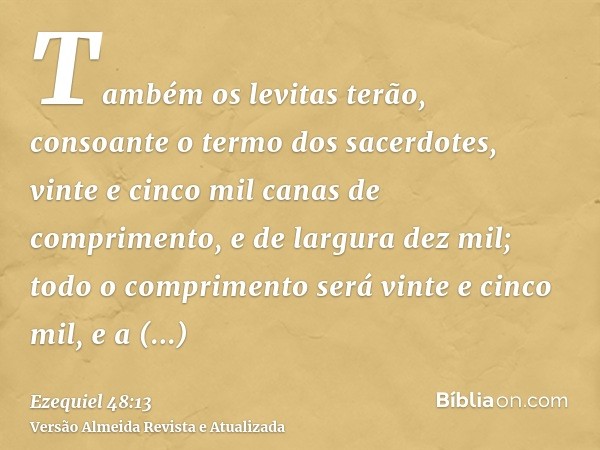 Também os levitas terão, consoante o termo dos sacerdotes, vinte e cinco mil canas de comprimento, e de largura dez mil; todo o comprimento será vinte e cinco m