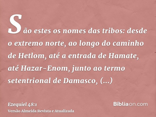 São estes os nomes das tribos: desde o extremo norte, ao longo do caminho de Hetlom, até a entrada de Hamate, até Hazar-Enom, junto ao termo setentrional de Dam