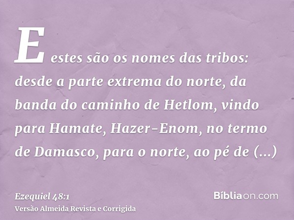E estes são os nomes das tribos: desde a parte extrema do norte, da banda do caminho de Hetlom, vindo para Hamate, Hazer-Enom, no termo de Damasco, para o norte