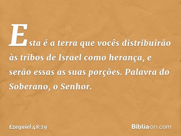 "Esta é a terra que vocês distribuirão às tribos de Israel como herança, e serão essas as suas porções. Palavra do Soberano, o Senhor. -- Ezequiel 48:29