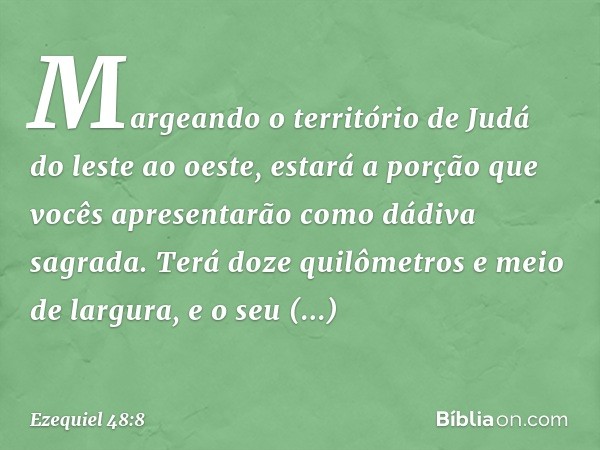 "Margeando o território de Judá do leste ao oeste, estará a porção que vocês apresentarão como dádiva sagrada. Terá doze quilômetros e meio de largura, e o seu