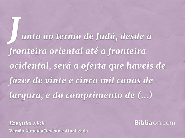 Junto ao termo de Judá, desde a fronteira oriental até a fronteira ocidental, será a oferta que haveis de fazer de vinte e cinco mil canas de largura, e do comp