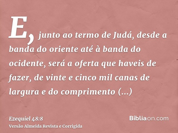 E, junto ao termo de Judá, desde a banda do oriente até à banda do ocidente, será a oferta que haveis de fazer, de vinte e cinco mil canas de largura e do compr