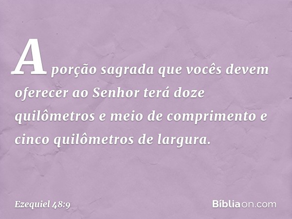 "A porção sagrada que vocês devem oferecer ao Senhor terá doze quilômetros e meio de comprimento e cinco quilômetros de largura. -- Ezequiel 48:9