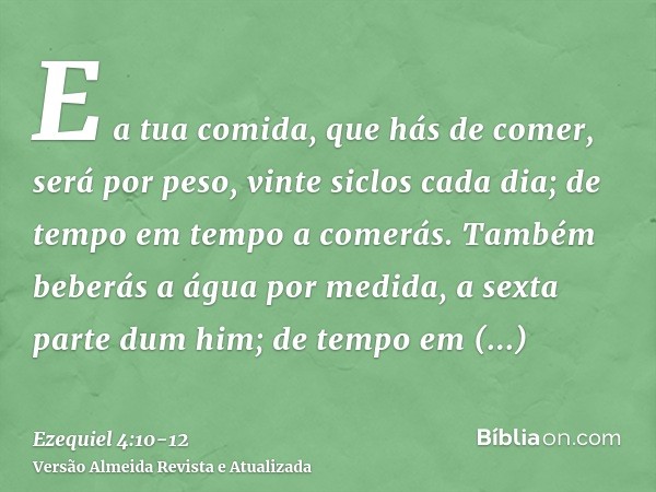 E a tua comida, que hás de comer, será por peso, vinte siclos cada dia; de tempo em tempo a comerás.Também beberás a água por medida, a sexta parte dum him; de 