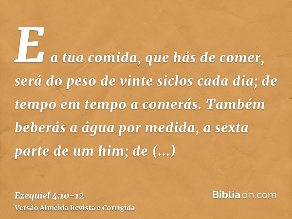 E a tua comida, que hás de comer, será do peso de vinte siclos cada dia; de tempo em tempo a comerás.Também beberás a água por medida, a sexta parte de um him; 