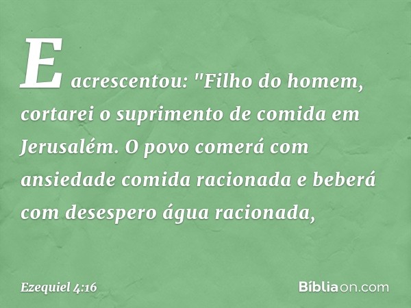 E acrescentou: "Filho do homem, cortarei o suprimento de comida em Jerusalém. O povo comerá com ansiedade comida racionada e beberá com desespero água racionada