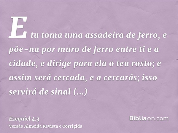 E tu toma uma assadeira de ferro, e põe-na por muro de ferro entre ti e a cidade, e dirige para ela o teu rosto; e assim será cercada, e a cercarás; isso servir