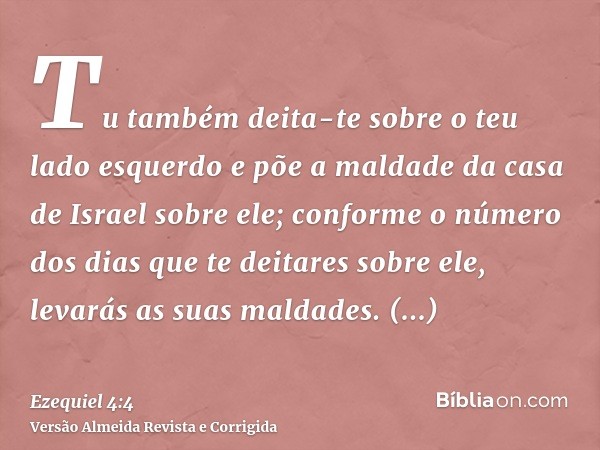 Tu também deita-te sobre o teu lado esquerdo e põe a maldade da casa de Israel sobre ele; conforme o número dos dias que te deitares sobre ele, levarás as suas 