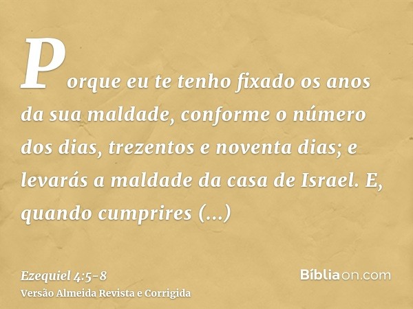 Porque eu te tenho fixado os anos da sua maldade, conforme o número dos dias, trezentos e noventa dias; e levarás a maldade da casa de Israel.E, quando cumprire
