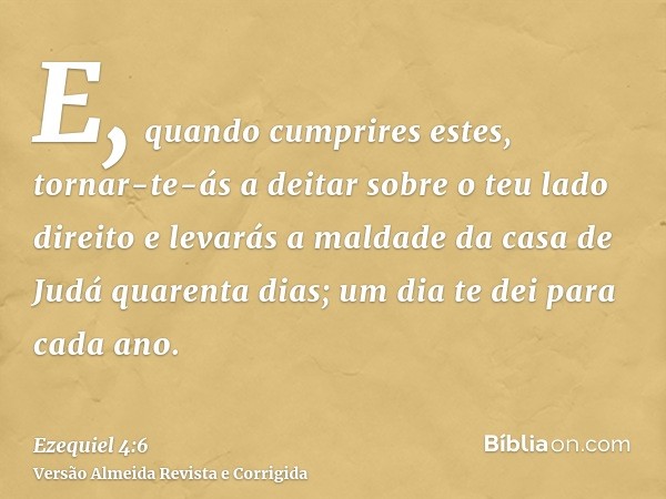 E, quando cumprires estes, tornar-te-ás a deitar sobre o teu lado direito e levarás a maldade da casa de Judá quarenta dias; um dia te dei para cada ano.